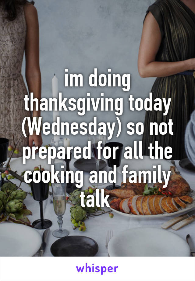 im doing thanksgiving today (Wednesday) so not prepared for all the cooking and family talk 