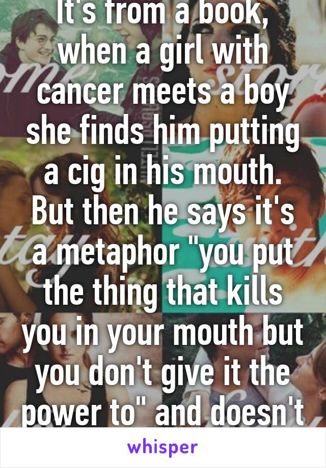 It's from a book, when a girl with cancer meets a boy she finds him putting a cig in his mouth. But then he says it's a metaphor "you put the thing that kills you in your mouth but you don't give it the power to" and doesn't light it.