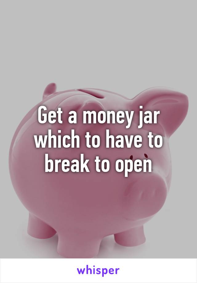 Get a money jar which to have to break to open