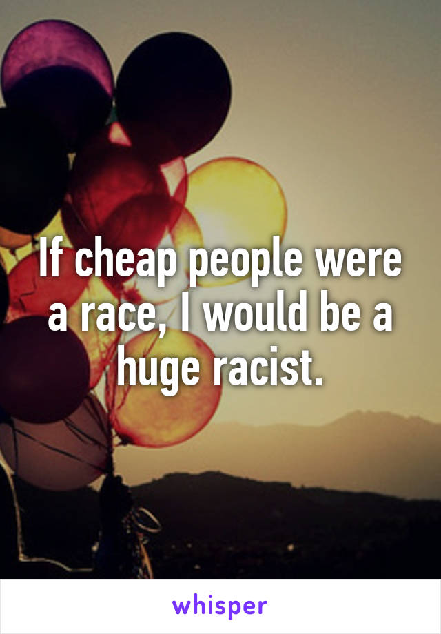 If cheap people were a race, I would be a huge racist.