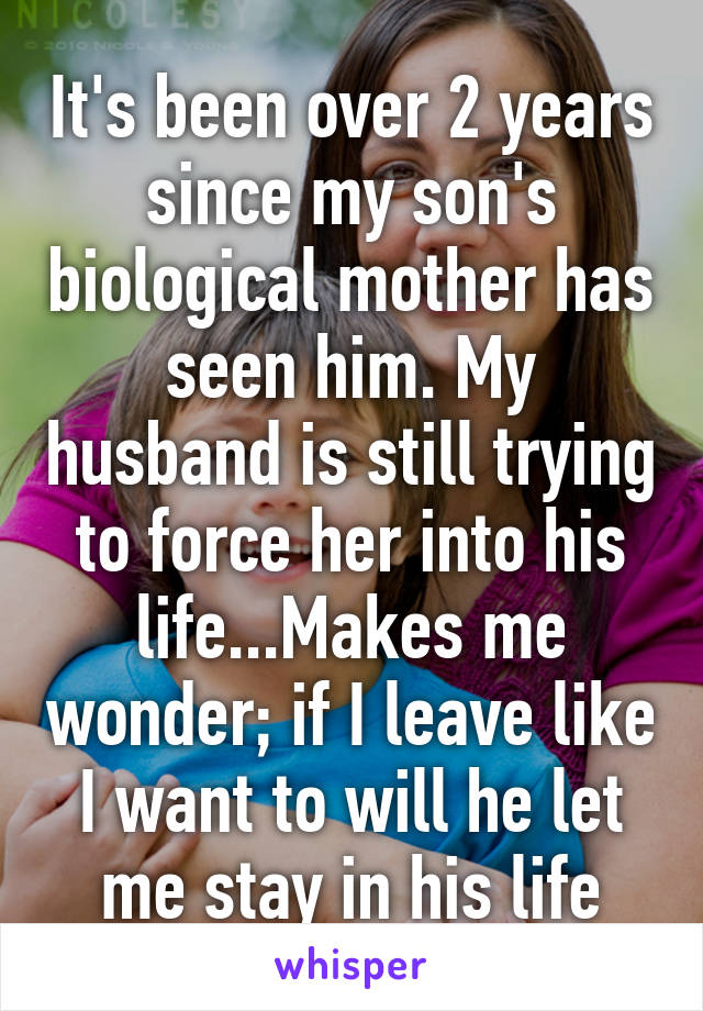 It's been over 2 years since my son's biological mother has seen him. My husband is still trying to force her into his life...Makes me wonder; if I leave like I want to will he let me stay in his life