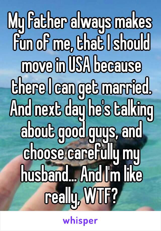 My father always makes fun of me, that I should move in USA because there I can get married. And next day he's talking about good guys, and choose carefully my husband... And I'm like really, WTF?