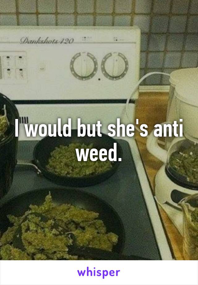 I would but she's anti weed.