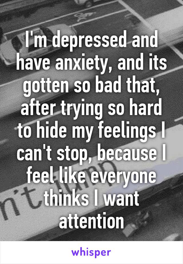 I'm depressed and have anxiety, and its gotten so bad that, after trying so hard to hide my feelings I can't stop, because I feel like everyone thinks I want attention