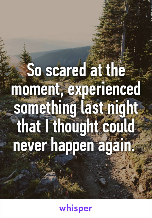 So scared at the moment, experienced something last night that I thought could never happen again. 