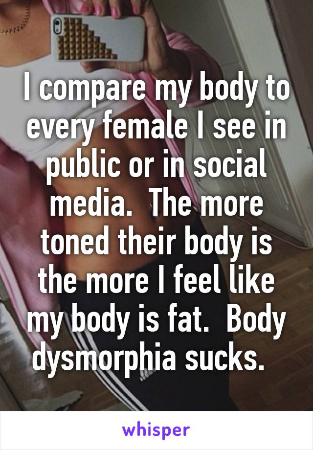 I compare my body to every female I see in public or in social media.  The more toned their body is the more I feel like my body is fat.  Body dysmorphia sucks.  