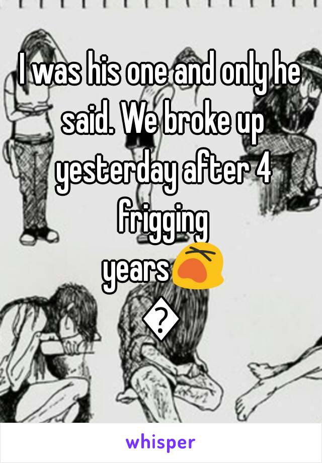 I was his one and only he said. We broke up yesterday after 4 frigging years😵😒