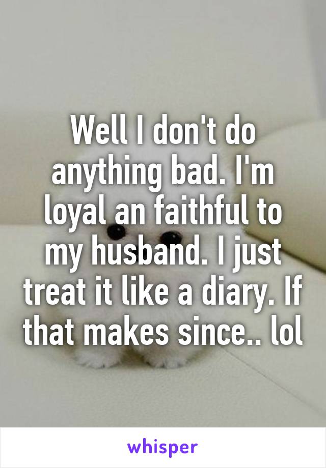 Well I don't do anything bad. I'm loyal an faithful to my husband. I just treat it like a diary. If that makes since.. lol