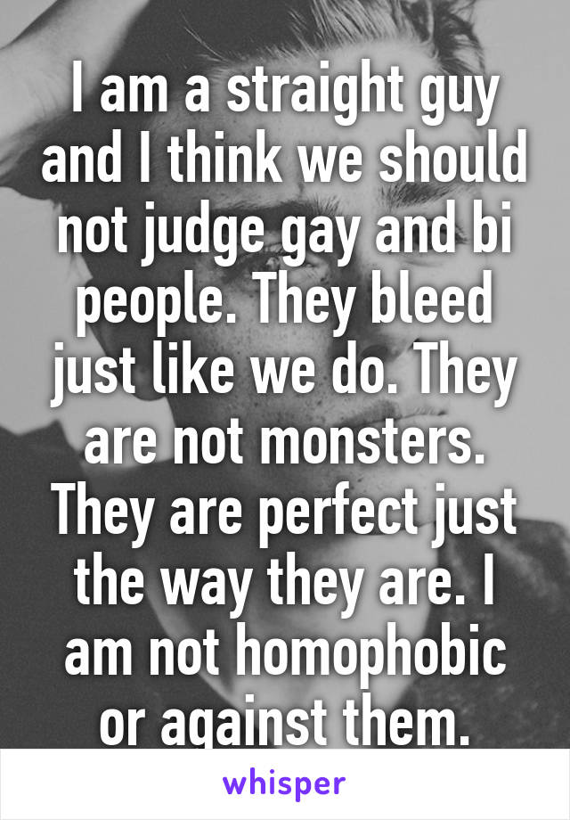 I am a straight guy and I think we should not judge gay and bi people. They bleed just like we do. They are not monsters. They are perfect just the way they are. I am not homophobic or against them.