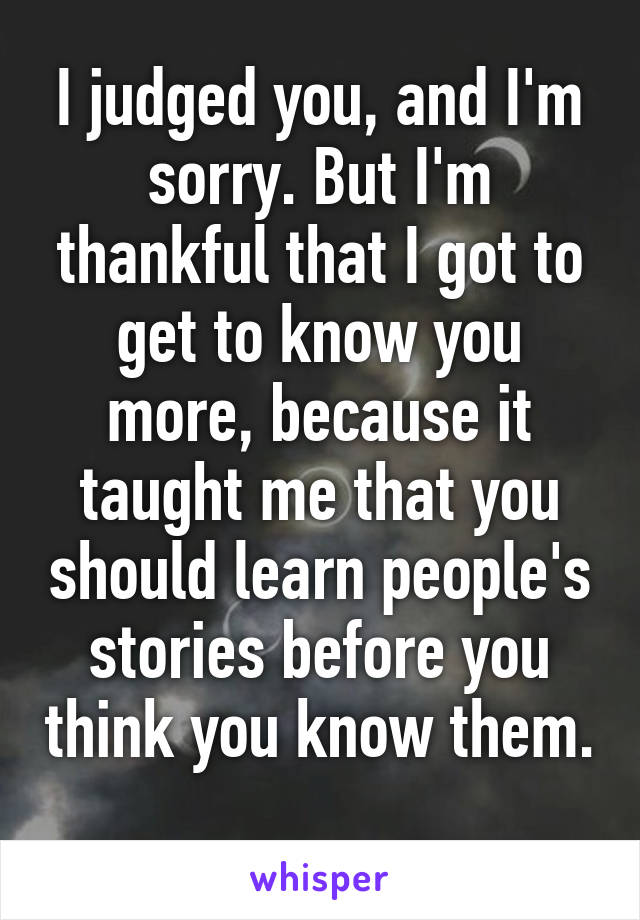 I judged you, and I'm sorry. But I'm thankful that I got to get to know you more, because it taught me that you should learn people's stories before you think you know them. 