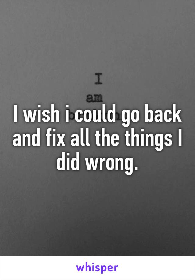 I wish i could go back and fix all the things I did wrong.