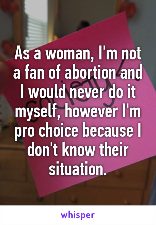 As a woman, I'm not a fan of abortion and I would never do it myself, however I'm pro choice because I don't know their situation.