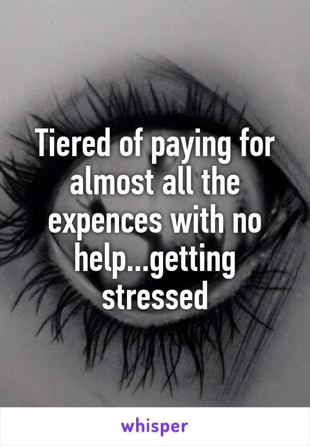 Tiered of paying for almost all the expences with no help...getting stressed