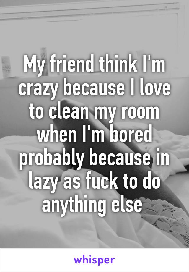 My friend think I'm crazy because I love to clean my room when I'm bored probably because in lazy as fuck to do anything else 