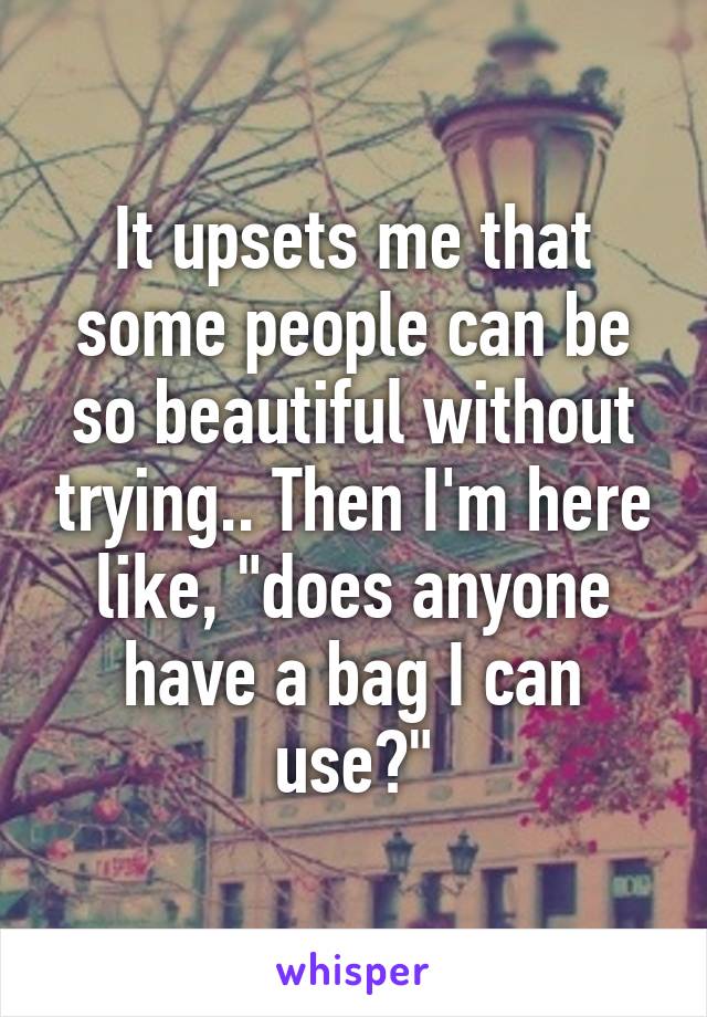 It upsets me that some people can be so beautiful without trying.. Then I'm here like, "does anyone have a bag I can use?"