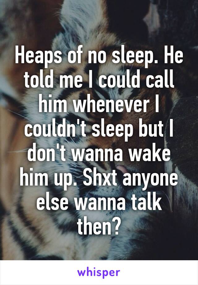 Heaps of no sleep. He told me I could call him whenever I couldn't sleep but I don't wanna wake him up. Shxt anyone else wanna talk then?