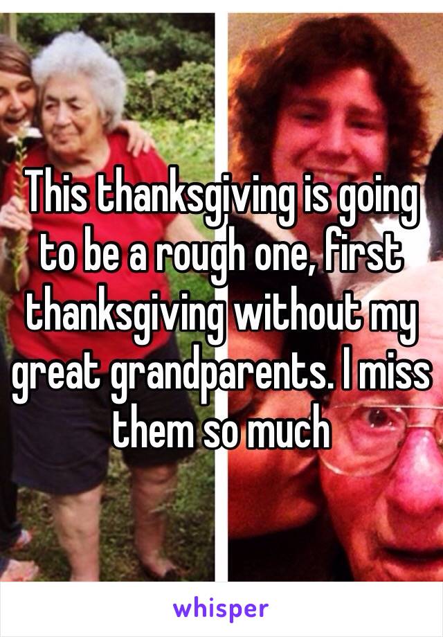 This thanksgiving is going to be a rough one, first thanksgiving without my great grandparents. I miss them so much