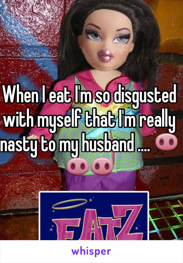 When I eat I'm so disgusted with myself that I'm really nasty to my husband .... 🐽🐽🐽