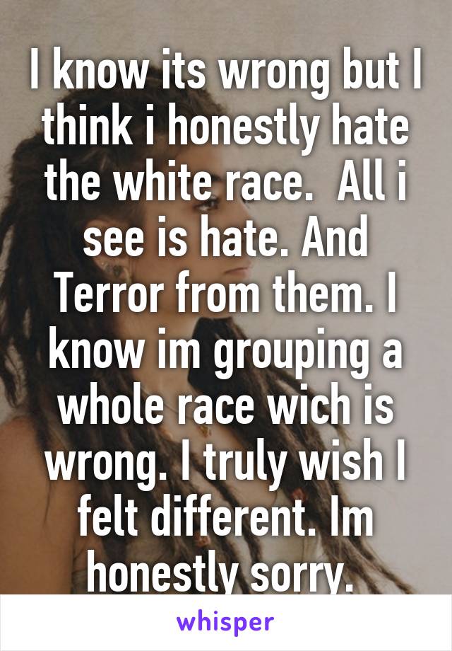 I know its wrong but I think i honestly hate the white race.  All i see is hate. And Terror from them. I know im grouping a whole race wich is wrong. I truly wish I felt different. Im honestly sorry. 