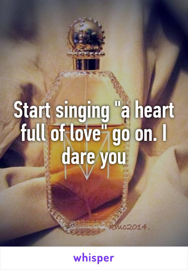 Start singing "a heart full of love" go on. I dare you