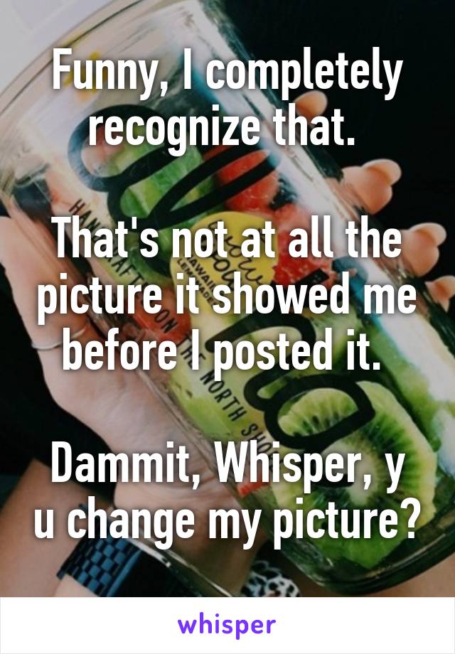 Funny, I completely recognize that. 

That's not at all the picture it showed me before I posted it. 

Dammit, Whisper, y u change my picture? 