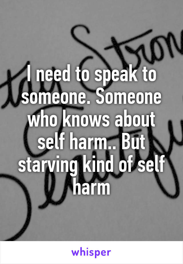 I need to speak to someone. Someone who knows about self harm.. But starving kind of self harm