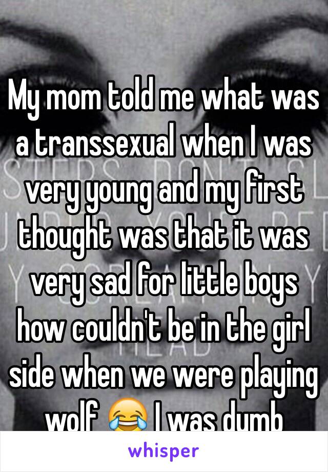 My mom told me what was a transsexual when I was very young and my first thought was that it was very sad for little boys how couldn't be in the girl side when we were playing wolf 😂 I was dumb