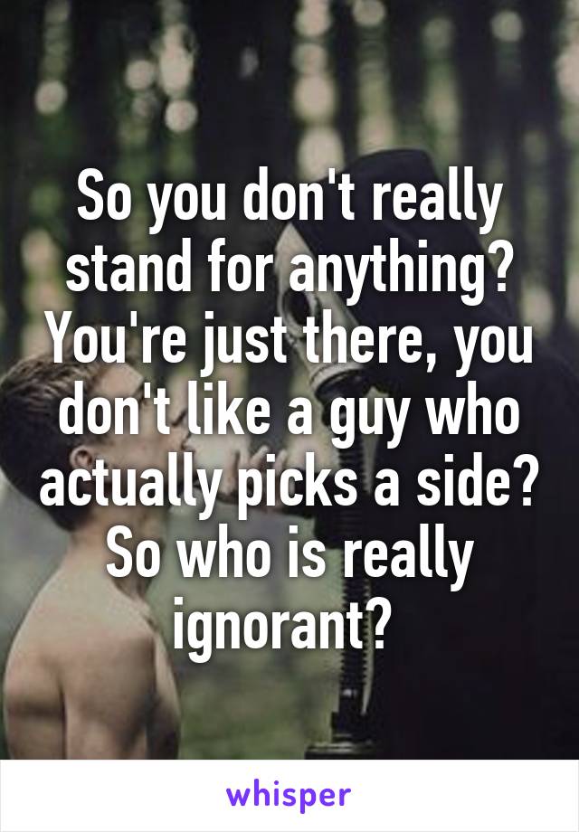 So you don't really stand for anything? You're just there, you don't like a guy who actually picks a side? So who is really ignorant? 