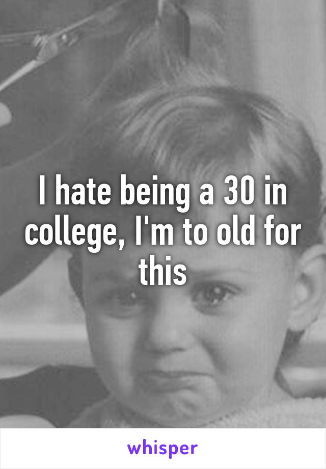 I hate being a 30 in college, I'm to old for this