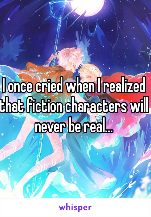 I once cried when I realized that fiction characters will never be real...