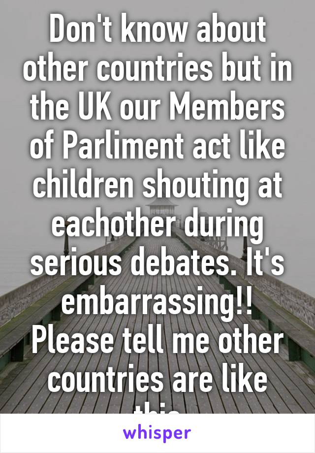 Don't know about other countries but in the UK our Members of Parliment act like children shouting at eachother during serious debates. It's embarrassing!! Please tell me other countries are like this