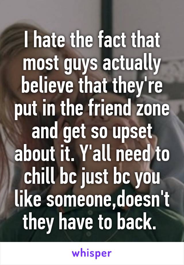 I hate the fact that most guys actually believe that they're put in the friend zone and get so upset about it. Y'all need to chill bc just bc you like someone,doesn't they have to back. 