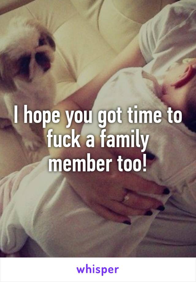 I hope you got time to fuck a family member too!