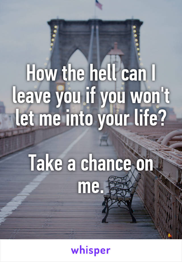 How the hell can I leave you if you won't let me into your life?

Take a chance on me.