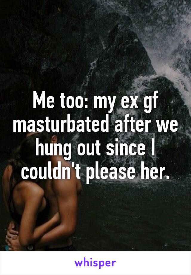 Me too: my ex gf masturbated after we hung out since I couldn't please her.