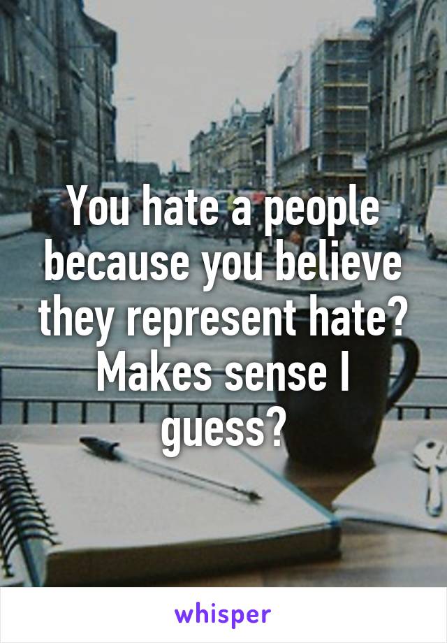 You hate a people because you believe they represent hate? Makes sense I guess?