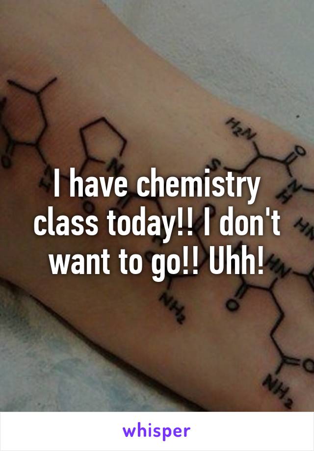 I have chemistry class today!! I don't want to go!! Uhh!