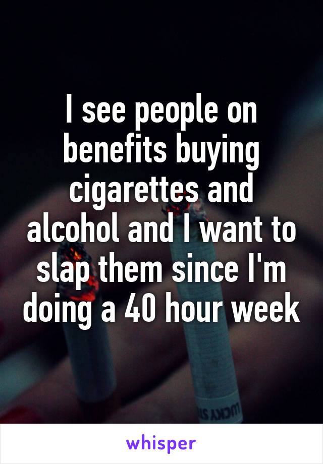 I see people on benefits buying cigarettes and alcohol and I want to slap them since I'm doing a 40 hour week 