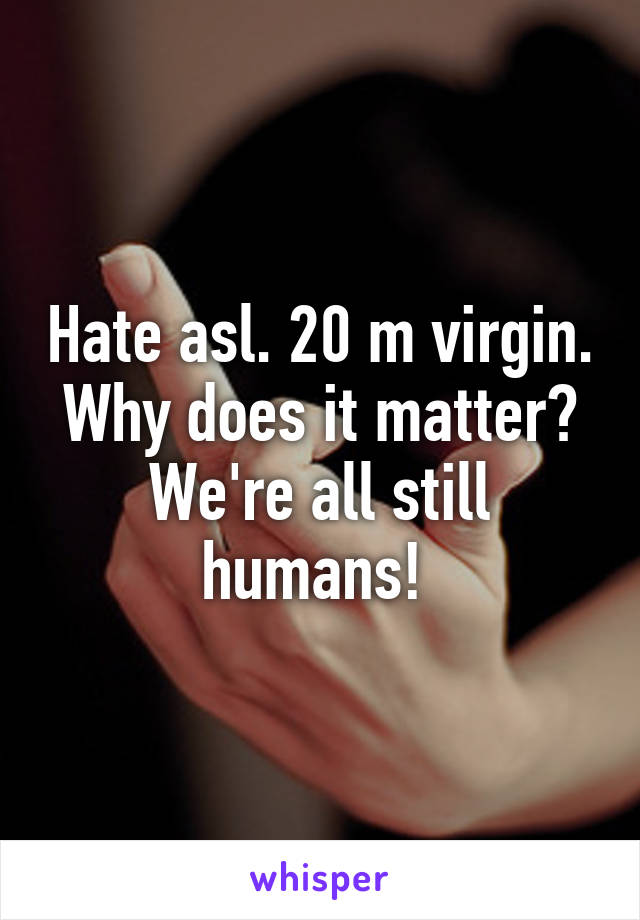 Hate asl. 20 m virgin. Why does it matter? We're all still humans! 