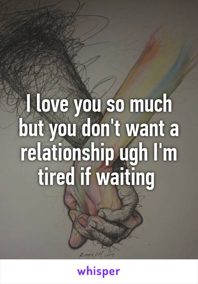 I love you so much but you don't want a relationship ugh I'm tired if waiting 