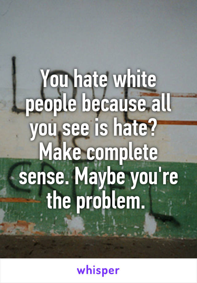 You hate white people because all you see is hate?  
Make complete sense. Maybe you're the problem. 