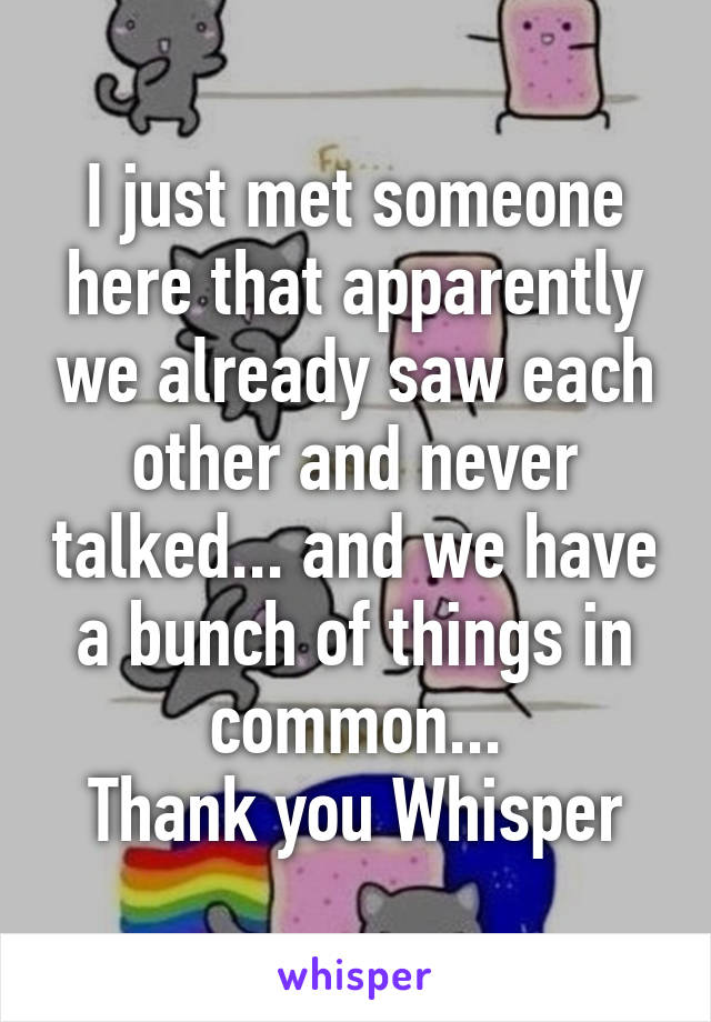 I just met someone here that apparently we already saw each other and never talked... and we have a bunch of things in common...
Thank you Whisper