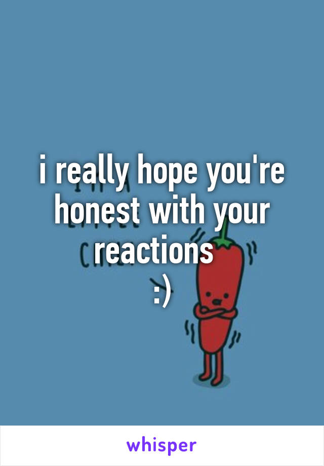 i really hope you're honest with your reactions  
:)