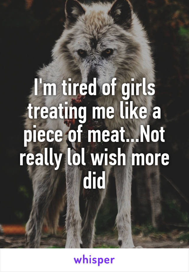 I'm tired of girls treating me like a piece of meat...Not really lol wish more did