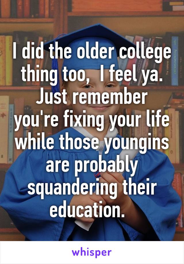 I did the older college thing too,  I feel ya. Just remember you're fixing your life while those youngins are probably squandering their education.  