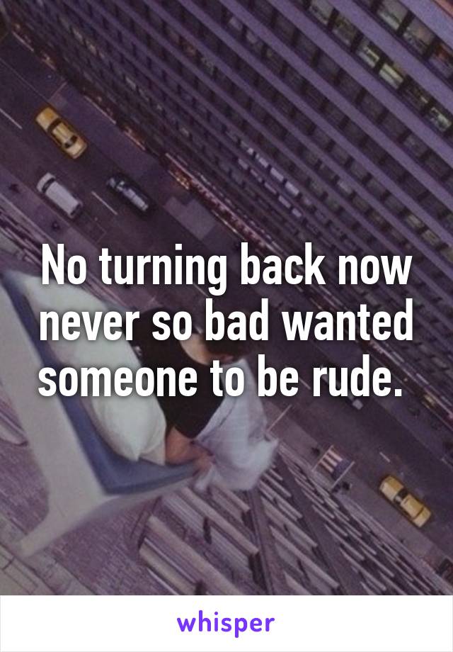 No turning back now never so bad wanted someone to be rude. 