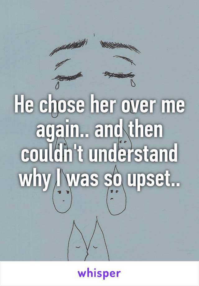 He chose her over me again.. and then couldn't understand why I was so upset..