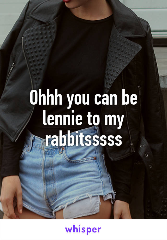 Ohhh you can be lennie to my rabbitsssss