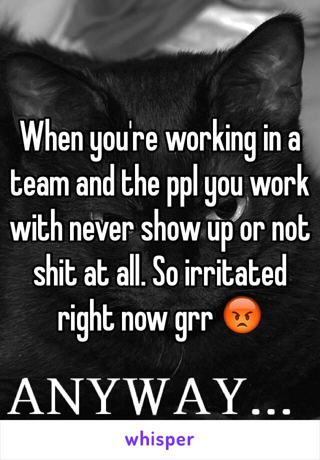 When you're working in a team and the ppl you work with never show up or not shit at all. So irritated right now grr 😡