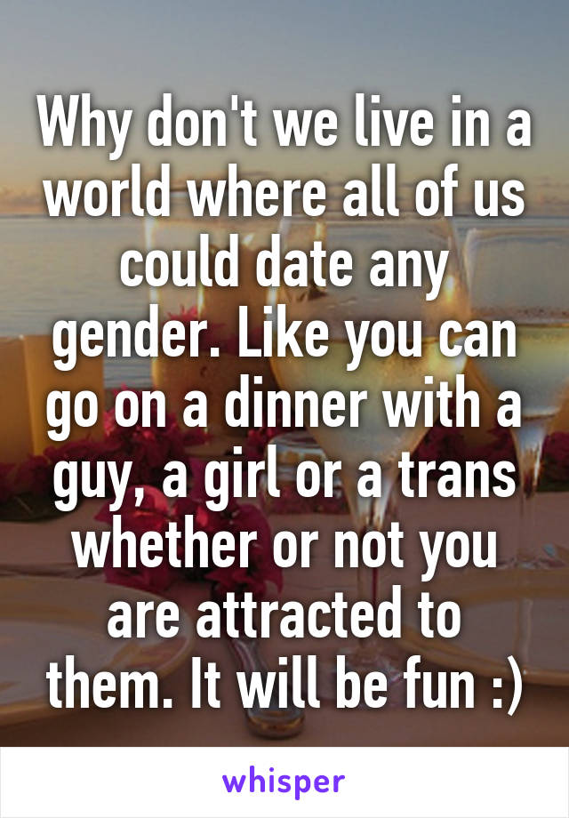 Why don't we live in a world where all of us could date any gender. Like you can go on a dinner with a guy, a girl or a trans whether or not you are attracted to them. It will be fun :)